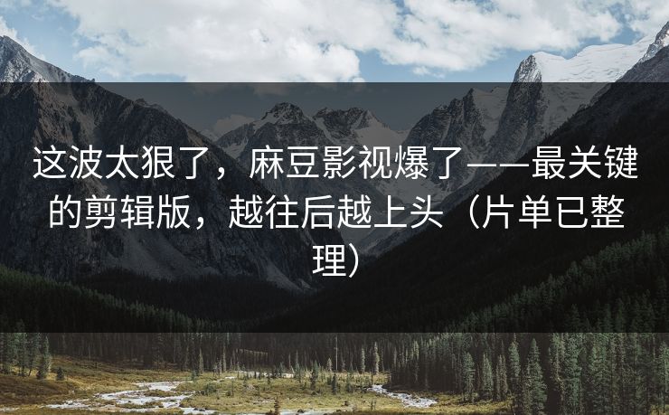 这波太狠了，麻豆影视爆了——最关键的剪辑版，越往后越上头（片单已整理）