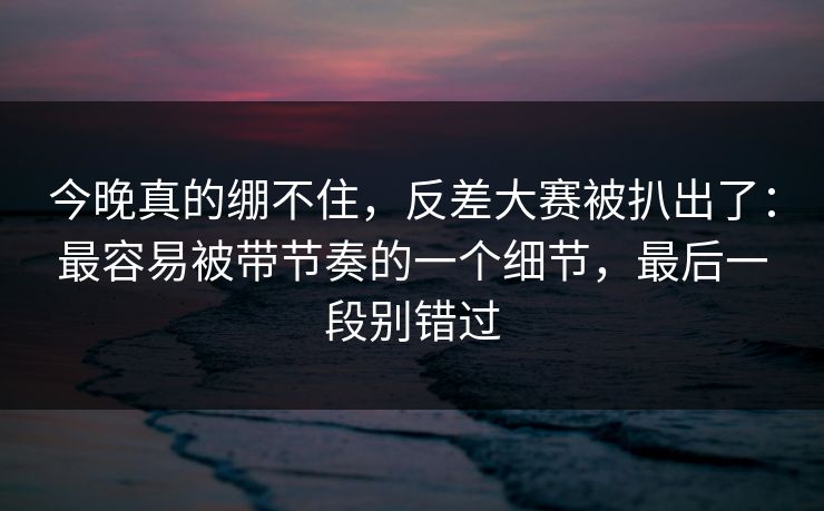 今晚真的绷不住，反差大赛被扒出了：最容易被带节奏的一个细节，最后一段别错过