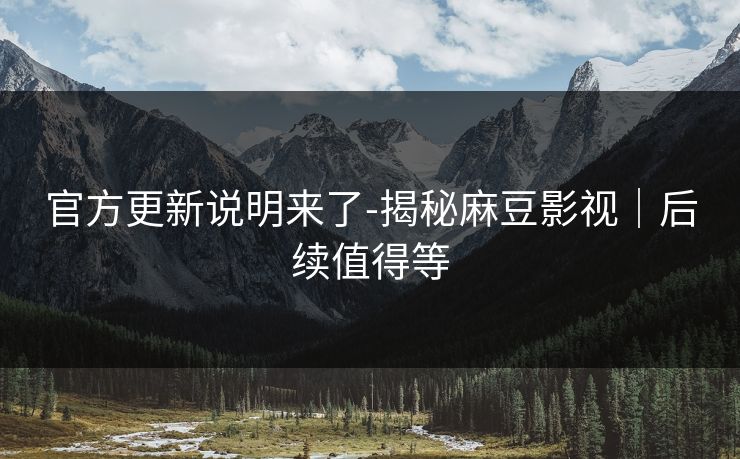 官方更新说明来了-揭秘麻豆影视｜后续值得等