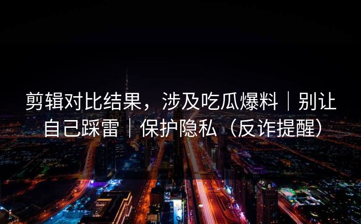 剪辑对比结果，涉及吃瓜爆料｜别让自己踩雷｜保护隐私（反诈提醒）