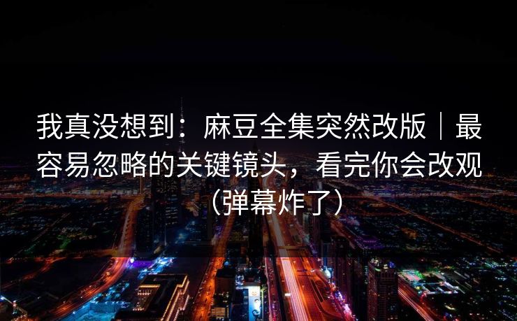 我真没想到：麻豆全集突然改版｜最容易忽略的关键镜头，看完你会改观（弹幕炸了）