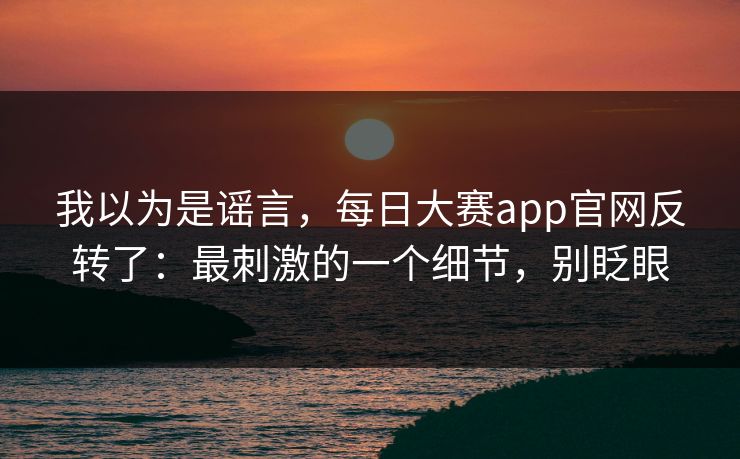 我以为是谣言，每日大赛app官网反转了：最刺激的一个细节，别眨眼