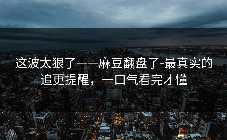 这波太狠了——麻豆翻盘了-最真实的追更提醒，一口气看完才懂