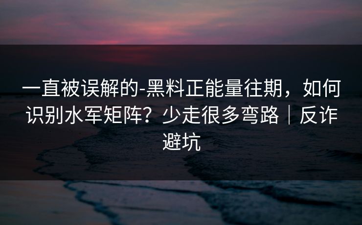 一直被误解的-黑料正能量往期，如何识别水军矩阵？少走很多弯路｜反诈避坑