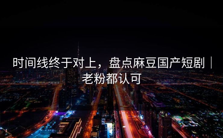 时间线终于对上，盘点麻豆国产短剧｜老粉都认可