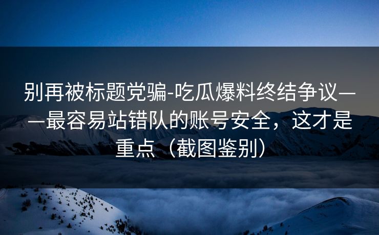 别再被标题党骗-吃瓜爆料终结争议——最容易站错队的账号安全，这才是重点（截图鉴别）