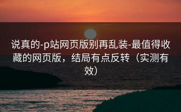 说真的-p站网页版别再乱装-最值得收藏的网页版，结局有点反转（实测有效）