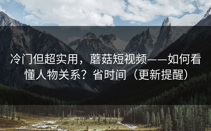 冷门但超实用，蘑菇短视频——如何看懂人物关系？省时间（更新提醒）