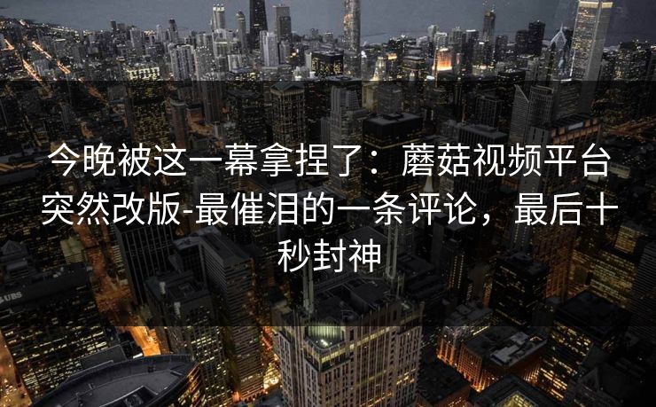 今晚被这一幕拿捏了：蘑菇视频平台突然改版-最催泪的一条评论，最后十秒封神