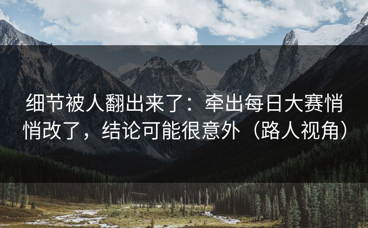 细节被人翻出来了：牵出每日大赛悄悄改了，结论可能很意外（路人视角）