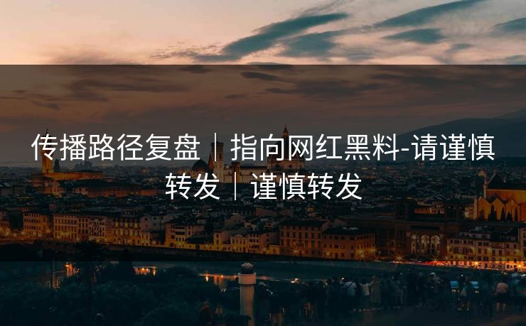 传播路径复盘｜指向网红黑料-请谨慎转发｜谨慎转发