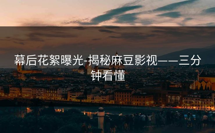 幕后花絮曝光-揭秘麻豆影视——三分钟看懂