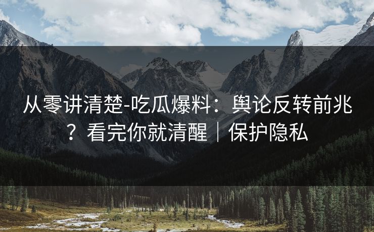 从零讲清楚-吃瓜爆料：舆论反转前兆？看完你就清醒｜保护隐私