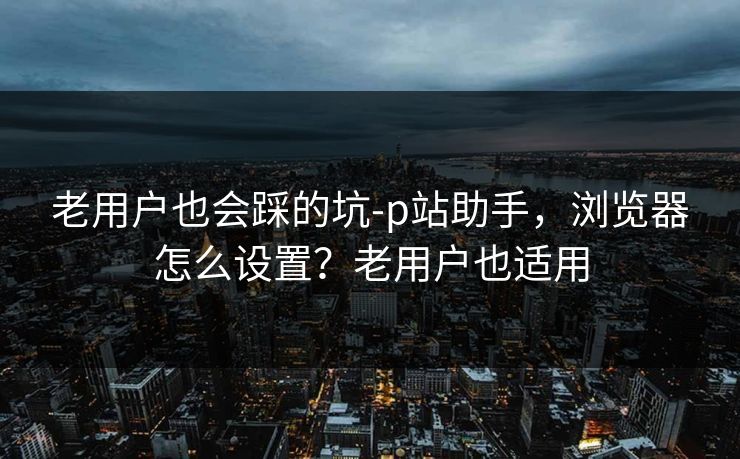 老用户也会踩的坑-p站助手，浏览器怎么设置？老用户也适用