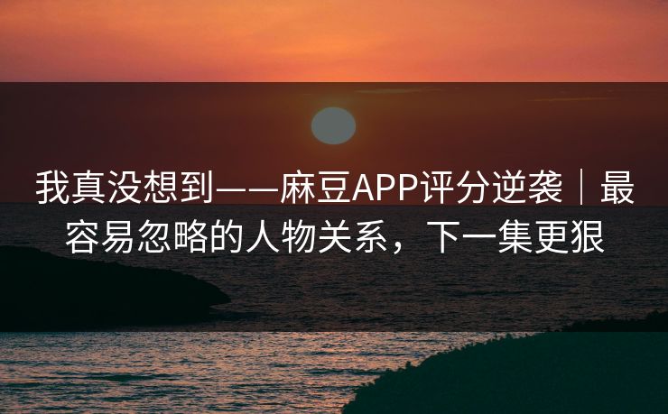 我真没想到——麻豆APP评分逆袭|最容易忽略的人物关系,下一集更狠 我真没想到——麻豆APP评分逆袭|最容易忽略的人物关系,下一集更狠