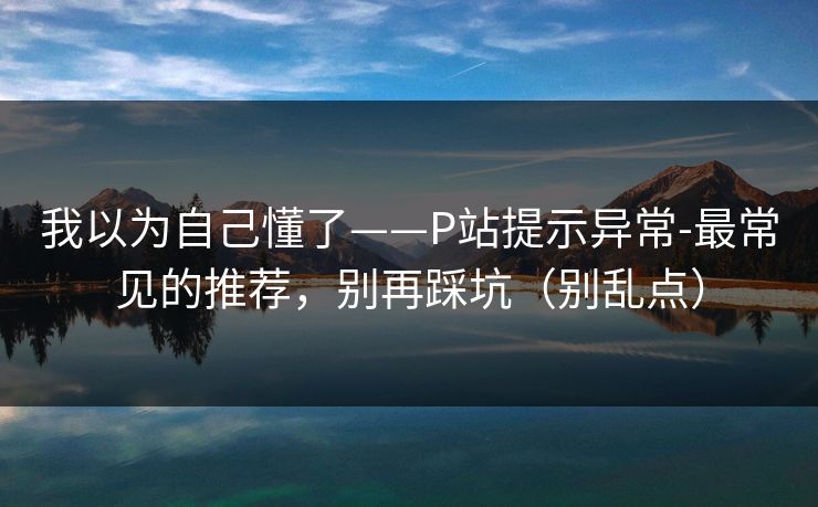我以为自己懂了——P站提示异常-最常见的推荐，别再踩坑（别乱点）