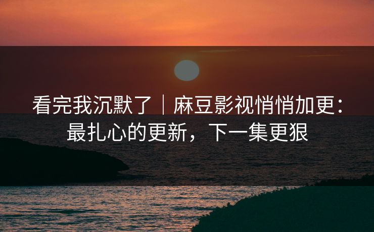 看完我沉默了｜麻豆影视悄悄加更：最扎心的更新，下一集更狠