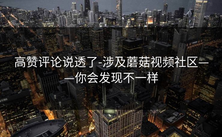高赞评论说透了-涉及蘑菇视频社区——你会发现不一样 高赞评论说透了-涉及蘑菇视频社区——你会发现不一样