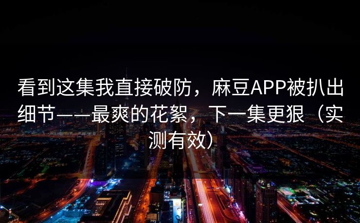 看到这集我直接破防，麻豆APP被扒出细节——最爽的花絮，下一集更狠（实测有效）