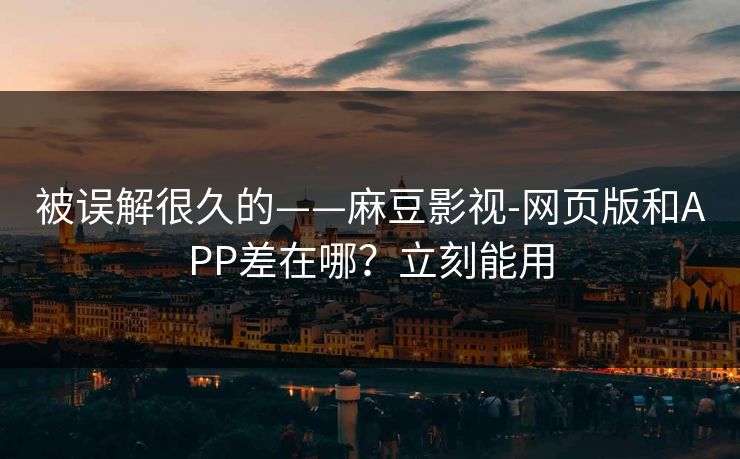 被误解很久的——麻豆影视-网页版和APP差在哪？立刻能用