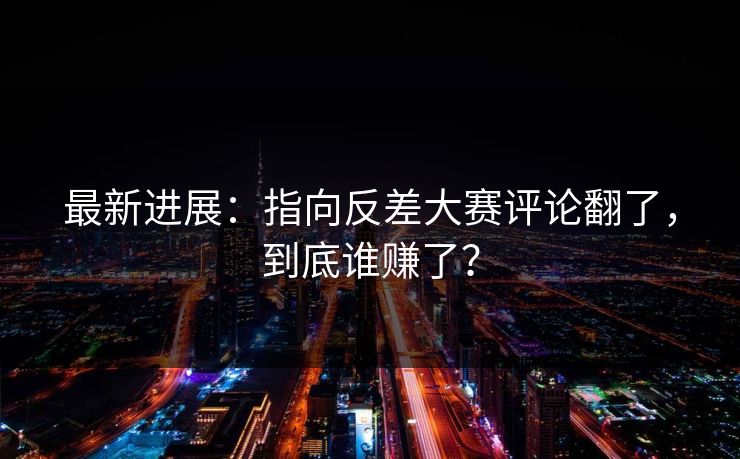 最新进展：指向反差大赛评论翻了，到底谁赚了？