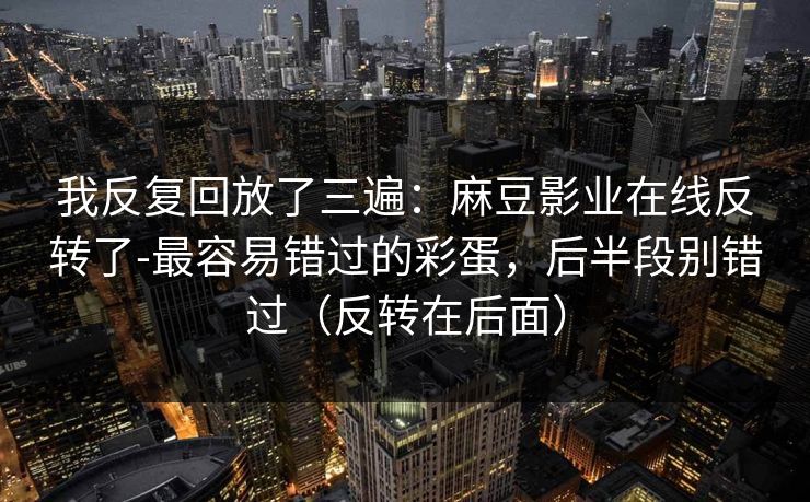 我反复回放了三遍：麻豆影业在线反转了-最容易错过的彩蛋，后半段别错过（反转在后面）