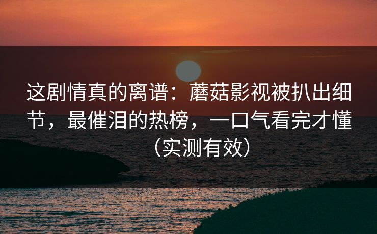 这剧情真的离谱:蘑菇影视被扒出细节,最催泪的热榜,一口气看完才懂(实测有效) 这剧情真的离谱:蘑菇影视被扒出细节,最催泪的热榜,一口气看完才懂(实测有效)