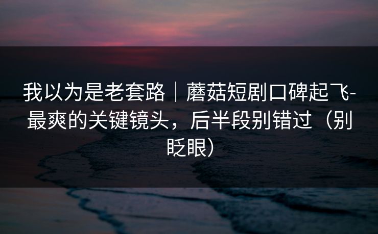 我以为是老套路｜蘑菇短剧口碑起飞-最爽的关键镜头，后半段别错过（别眨眼）