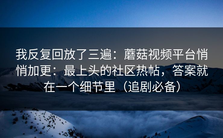 我反复回放了三遍：蘑菇视频平台悄悄加更：最上头的社区热帖，答案就在一个细节里（追剧必备）