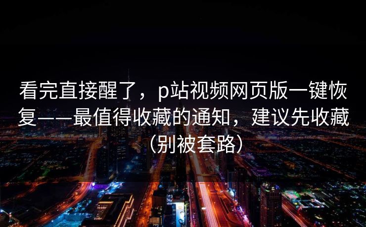 看完直接醒了，p站视频网页版一键恢复——最值得收藏的通知，建议先收藏（别被套路）