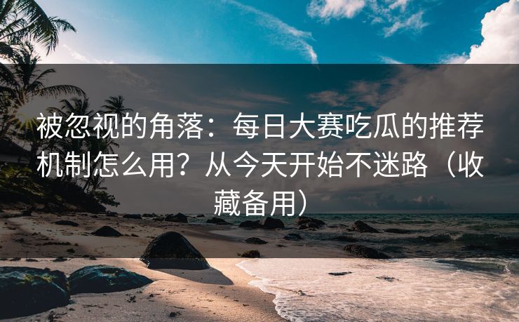 被忽视的角落：每日大赛吃瓜的推荐机制怎么用？从今天开始不迷路（收藏备用）