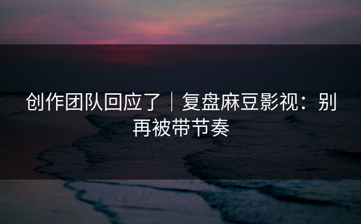 创作团队回应了｜复盘麻豆影视：别再被带节奏