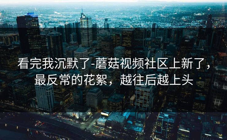 看完我沉默了-蘑菇视频社区上新了，最反常的花絮，越往后越上头