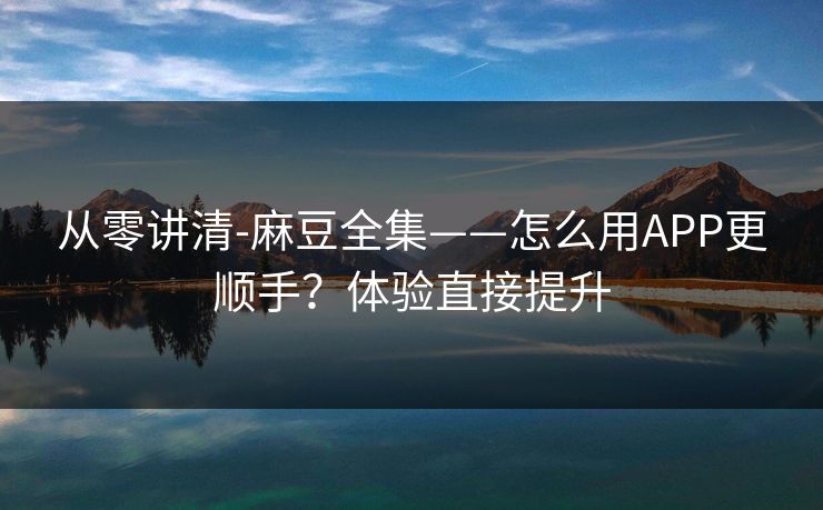从零讲清-麻豆全集——怎么用APP更顺手？体验直接提升