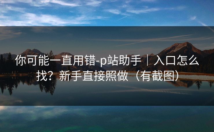 你可能一直用错-p站助手｜入口怎么找？新手直接照做（有截图）