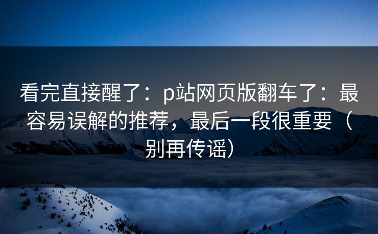 看完直接醒了：p站网页版翻车了：最容易误解的推荐，最后一段很重要（别再传谣）