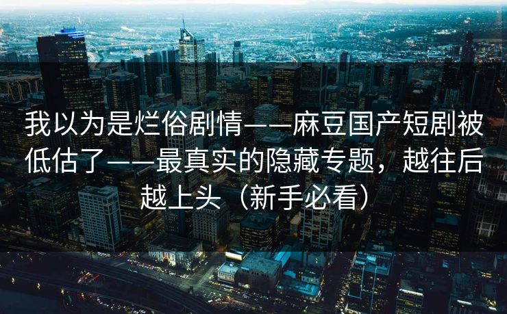 我以为是烂俗剧情——麻豆国产短剧被低估了——最真实的隐藏专题，越往后越上头（新手必看）