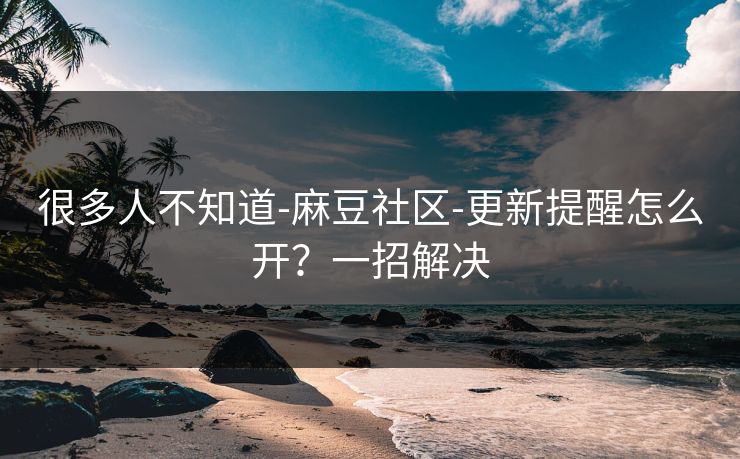 很多人不知道-麻豆社区-更新提醒怎么开？一招解决