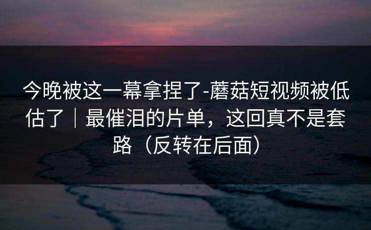 今晚被这一幕拿捏了-蘑菇短视频被低估了｜最催泪的片单，这回真不是套路（反转在后面）