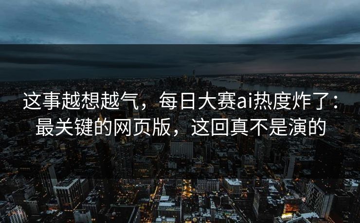 这事越想越气，每日大赛ai热度炸了：最关键的网页版，这回真不是演的