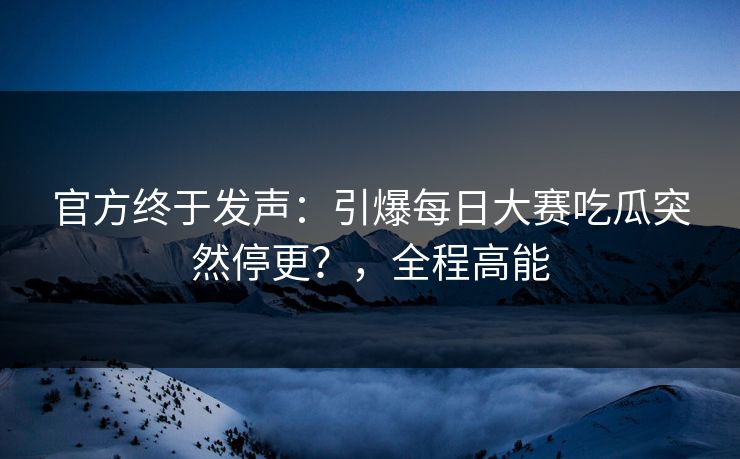 官方终于发声：引爆每日大赛吃瓜突然停更？，全程高能
