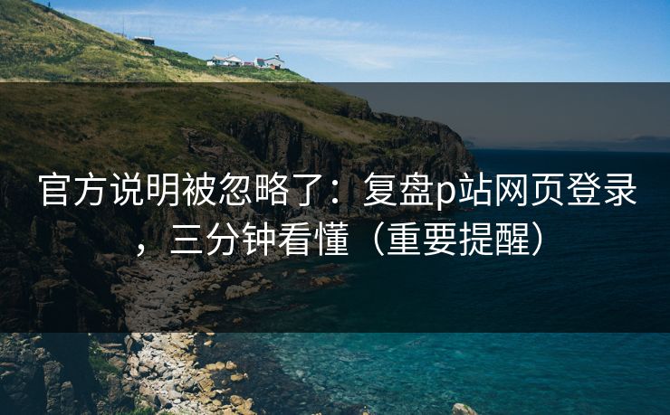 官方说明被忽略了：复盘p站网页登录，三分钟看懂（重要提醒）