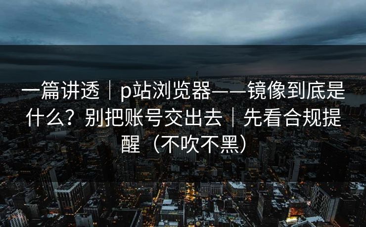 一篇讲透｜p站浏览器——镜像到底是什么？别把账号交出去｜先看合规提醒（不吹不黑）