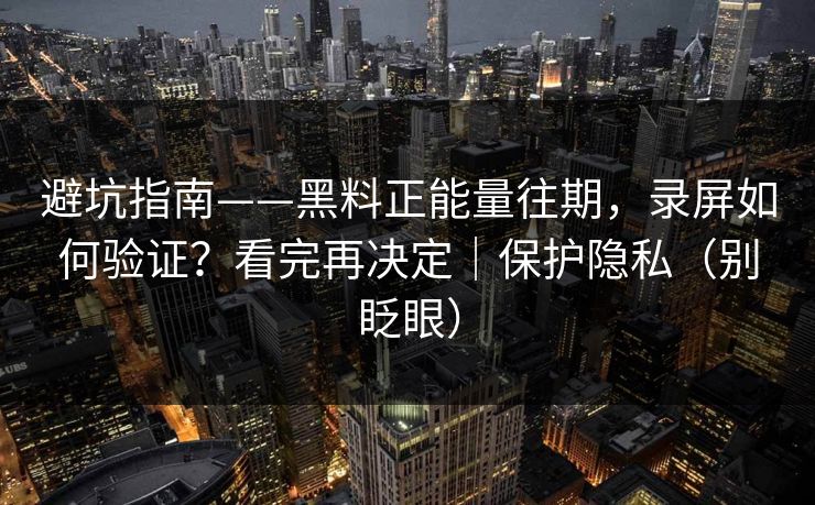 避坑指南——黑料正能量往期，录屏如何验证？看完再决定｜保护隐私（别眨眼）