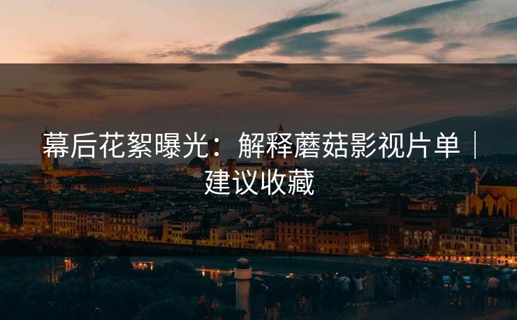 幕后花絮曝光：解释蘑菇影视片单｜建议收藏