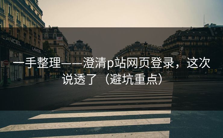 一手整理——澄清p站网页登录，这次说透了（避坑重点）