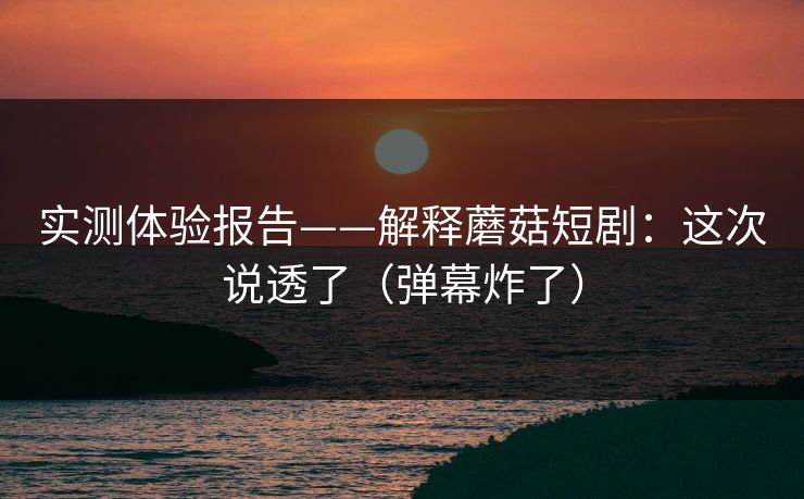 实测体验报告——解释蘑菇短剧：这次说透了（弹幕炸了）