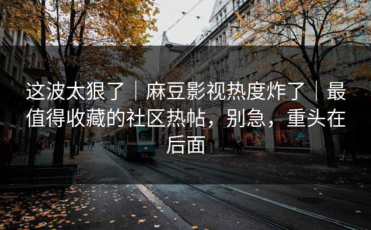 这波太狠了｜麻豆影视热度炸了｜最值得收藏的社区热帖，别急，重头在后面
