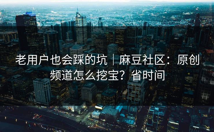 老用户也会踩的坑｜麻豆社区：原创频道怎么挖宝？省时间
