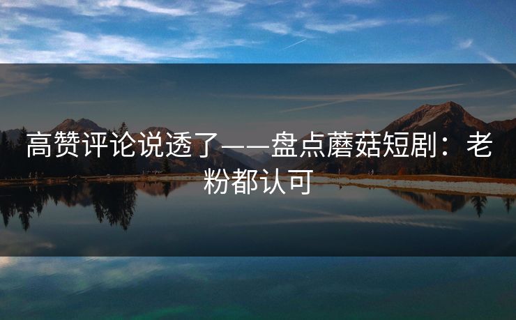 高赞评论说透了——盘点蘑菇短剧：老粉都认可